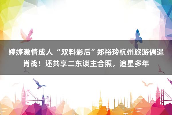 婷婷激情成人 “双料影后”郑裕玲杭州旅游偶遇肖战！还共享二东谈主合照，追星多年