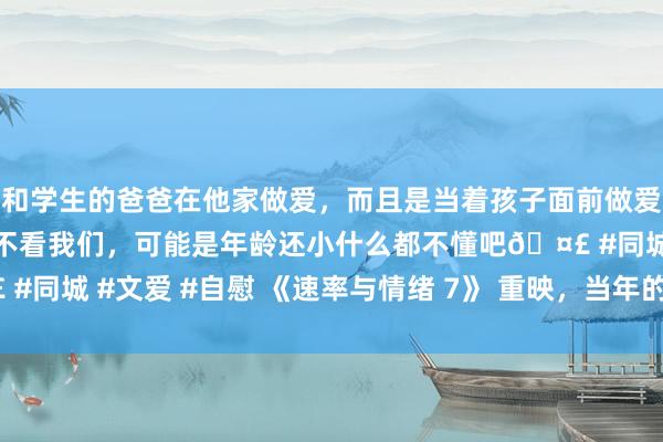 和学生的爸爸在他家做爱，而且是当着孩子面前做爱，太刺激了，孩子完全不看我们，可能是年龄还小什么都不懂吧🤣 #同城 #文爱 #自慰 《速率与情绪 7》 重映，当年的热血你还谨记吗？
