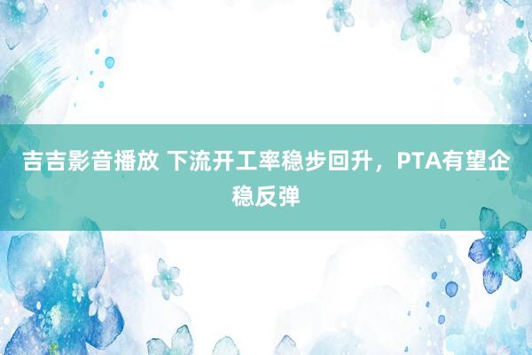吉吉影音播放 下流开工率稳步回升，PTA有望企稳反弹