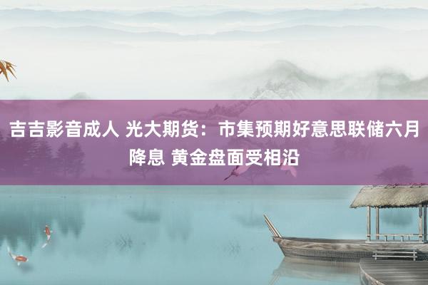 吉吉影音成人 光大期货：市集预期好意思联储六月降息 黄金盘面受相沿