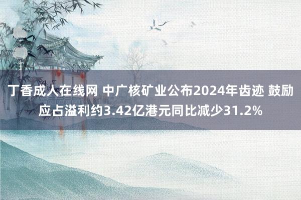 丁香成人在线网 中广核矿业公布2024年齿迹 鼓励应占溢利约3.42亿港元同比减少31.2%