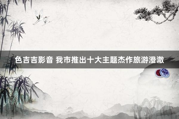 色吉吉影音 我市推出十大主题杰作旅游澄澈