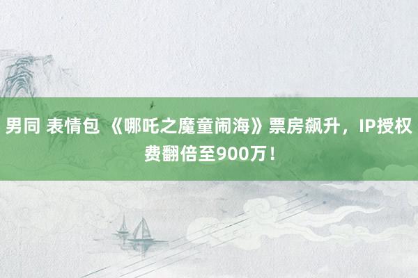 男同 表情包 《哪吒之魔童闹海》票房飙升，IP授权费翻倍至900万！