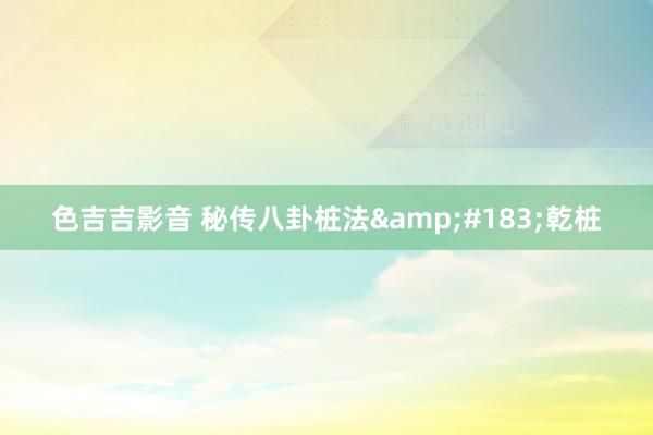 色吉吉影音 秘传八卦桩法&#183;乾桩