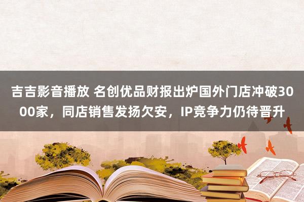 吉吉影音播放 名创优品财报出炉国外门店冲破3000家，同店销售发扬欠安，IP竞争力仍待晋升