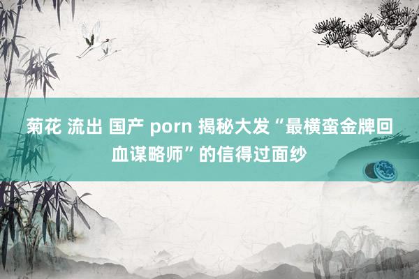 菊花 流出 国产 porn 揭秘大发“最横蛮金牌回血谋略师”的信得过面纱