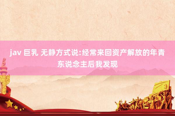 jav 巨乳 无静方式说:经常来回资产解放的年青东说念主后我发现