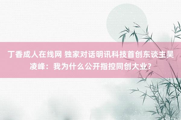 丁香成人在线网 独家对话明讯科技首创东谈主吴凌峰：我为什么公开指控同创大业？