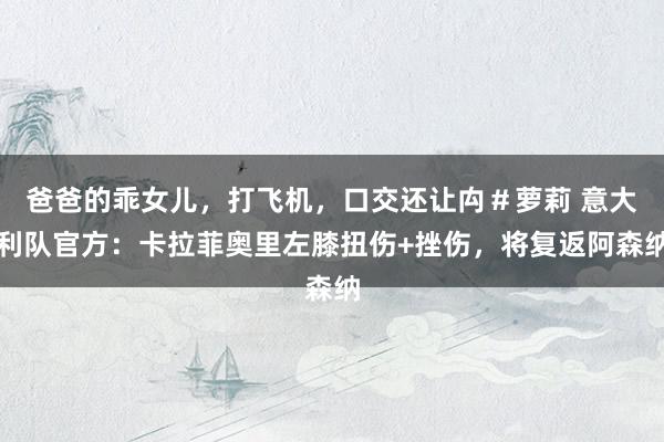 爸爸的乖女儿，打飞机，口交还让禸＃萝莉 意大利队官方：卡拉菲奥里左膝扭伤+挫伤，将复返阿森纳