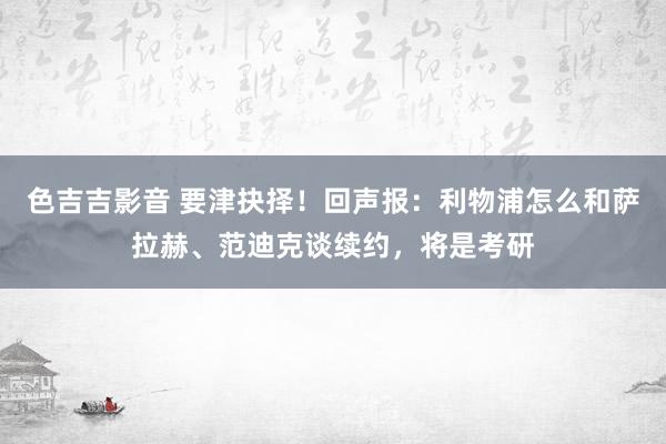 色吉吉影音 要津抉择！回声报：利物浦怎么和萨拉赫、范迪克谈续约，将是考研