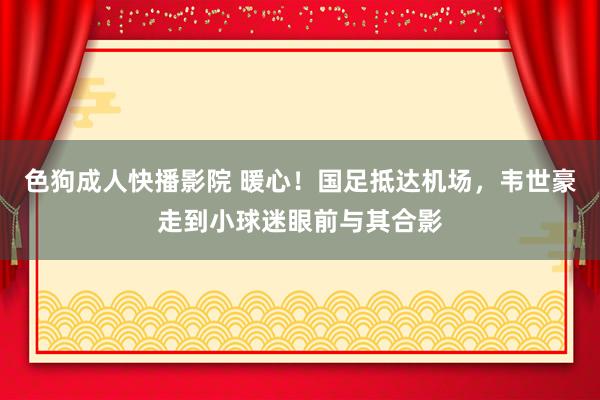 色狗成人快播影院 暖心!国足抵达机场,韦世豪走到小球迷眼前与其合影