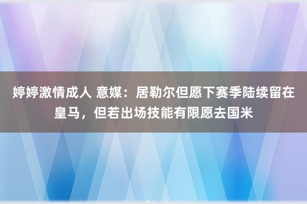 婷婷激情成人 意媒：居勒尔但愿下赛季陆续留在皇马，但若出场技能有限愿去国米