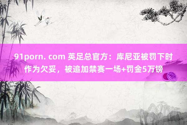 91porn. com 英足总官方：库尼亚被罚下时作为欠妥，被追加禁赛一场+罚金5万镑