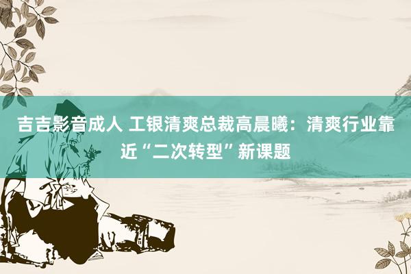 吉吉影音成人 工银清爽总裁高晨曦：清爽行业靠近“二次转型”新课题