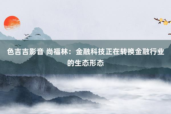 色吉吉影音 尚福林：金融科技正在转换金融行业的生态形态