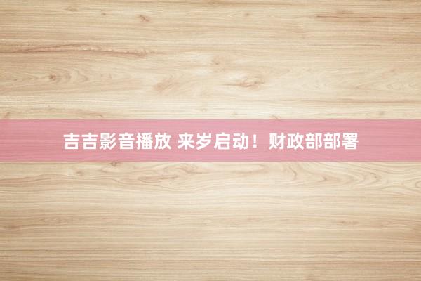 吉吉影音播放 来岁启动！财政部部署