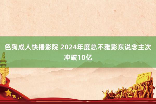 色狗成人快播影院 2024年度总不雅影东说念主次冲破10亿