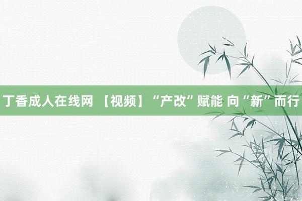 丁香成人在线网 【视频】“产改”赋能 向“新”而行