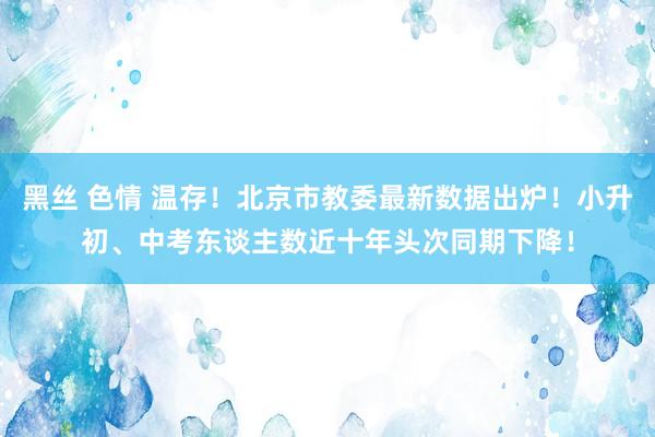 黑丝 色情 温存！北京市教委最新数据出炉！小升初、中考东谈主数近十年头次同期下降！