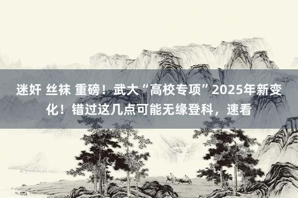 迷奸 丝袜 重磅！武大“高校专项”2025年新变化！错过这几点可能无缘登科，速看
