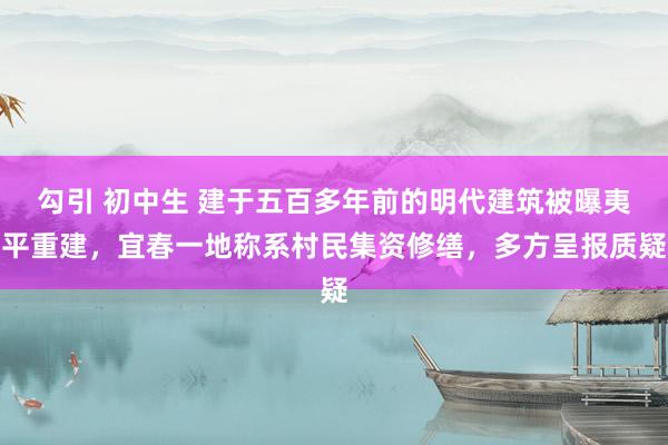 勾引 初中生 建于五百多年前的明代建筑被曝夷平重建，宜春一地称系村民集资修缮，多方呈报质疑