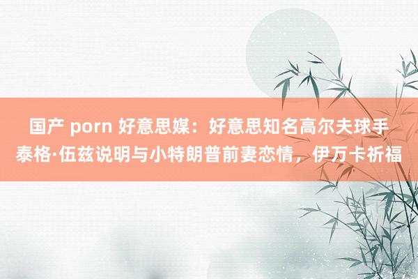 国产 porn 好意思媒：好意思知名高尔夫球手泰格·伍兹说明与小特朗普前妻恋情，伊万卡祈福
