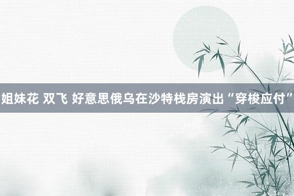 姐妹花 双飞 好意思俄乌在沙特栈房演出“穿梭应付”