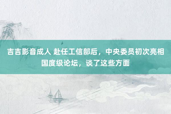 吉吉影音成人 赴任工信部后，中央委员初次亮相国度级论坛，谈了这些方面