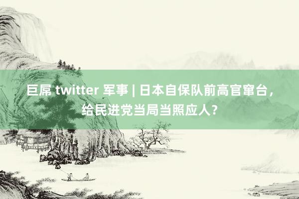 巨屌 twitter 军事 | 日本自保队前高官窜台，给民进党当局当照应人？