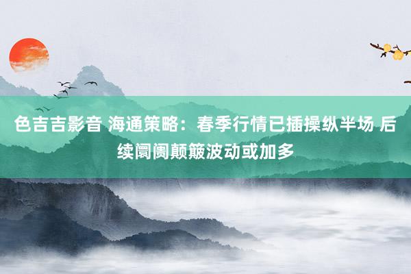 色吉吉影音 海通策略：春季行情已插操纵半场 后续阛阓颠簸波动或加多