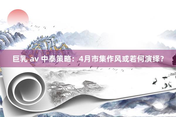 巨乳 av 中泰策略：4月市集作风或若何演绎？