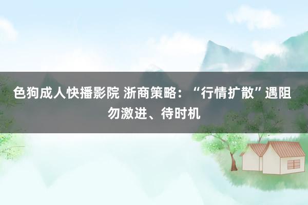 色狗成人快播影院 浙商策略：“行情扩散”遇阻 勿激进、待时机
