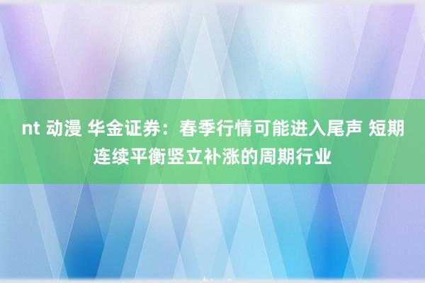nt 动漫 华金证券：春季行情可能进入尾声 短期连续平衡竖立补涨的周期行业