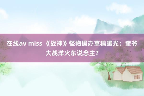 在线av miss 《战神》怪物操办草稿曝光：奎爷大战洋火东说念主？
