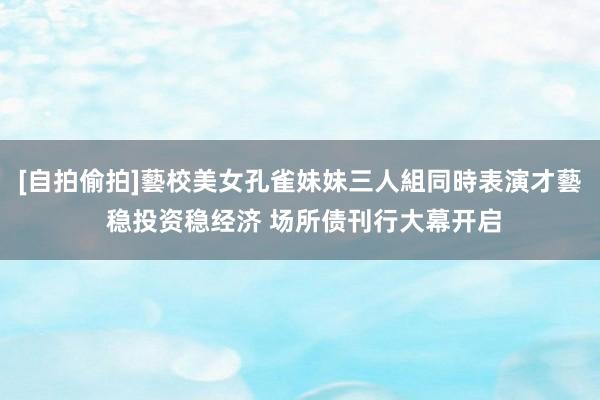 [自拍偷拍]藝校美女孔雀妹妹三人組同時表演才藝 稳投资稳经济 场所债刊行大幕开启