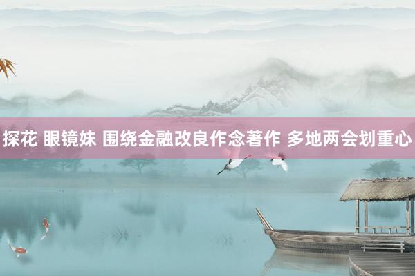 探花 眼镜妹 围绕金融改良作念著作 多地两会划重心