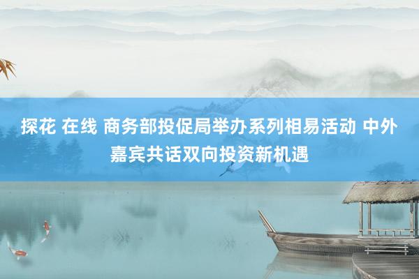 探花 在线 商务部投促局举办系列相易活动 中外嘉宾共话双向投资新机遇