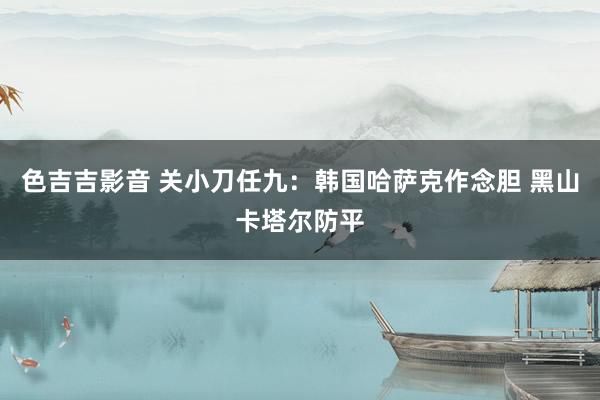 色吉吉影音 关小刀任九：韩国哈萨克作念胆 黑山卡塔尔防平