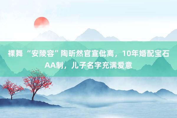 裸舞 “安陵容”陶昕然官宣仳离，10年婚配宝石AA制，儿子名字充满爱意