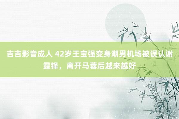 吉吉影音成人 42岁王宝强变身潮男机场被误认谢霆锋，离开马蓉后越来越好