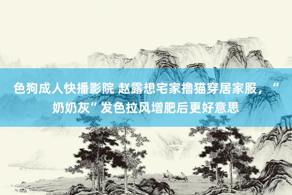 色狗成人快播影院 赵露想宅家撸猫穿居家服，“奶奶灰”发色拉风增肥后更好意思