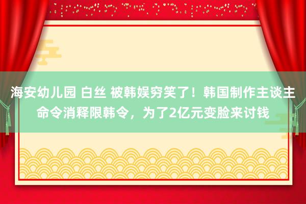 海安幼儿园 白丝 被韩娱穷笑了！韩国制作主谈主命令消释限韩令，为了2亿元变脸来讨钱