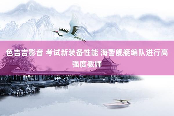 色吉吉影音 考试新装备性能 海警舰艇编队进行高强度教师