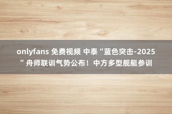 onlyfans 免费视频 中泰“蓝色突击-2025”舟师联训气势公布！中方多型舰艇参训