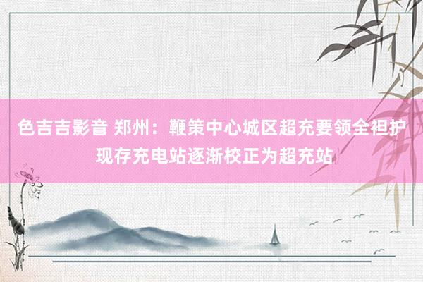色吉吉影音 郑州：鞭策中心城区超充要领全袒护 现存充电站逐渐校正为超充站