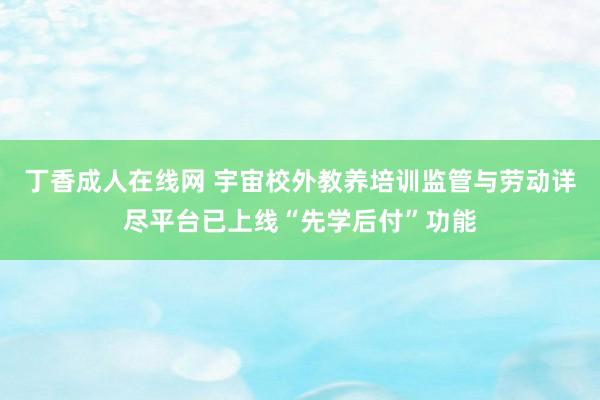 丁香成人在线网 宇宙校外教养培训监管与劳动详尽平台已上线“先学后付”功能