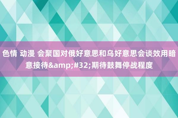 色情 动漫 会聚国对俄好意思和乌好意思会谈效用暗意接待&#32;期待鼓舞停战程度
