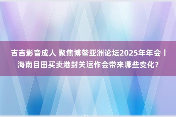 吉吉影音成人 聚焦博鳌亚洲论坛2025年年会丨海南目田买卖港封关运作会带来哪些变化？