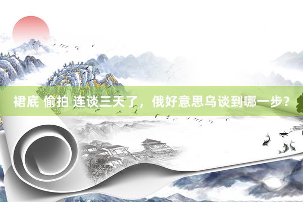 裙底 偷拍 连谈三天了，俄好意思乌谈到哪一步？