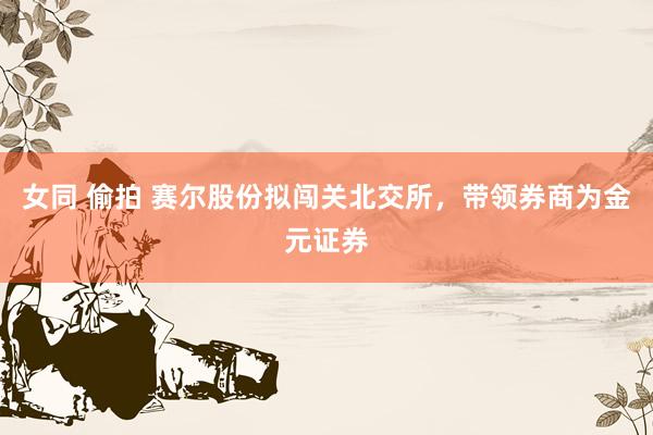 女同 偷拍 赛尔股份拟闯关北交所，带领券商为金元证券